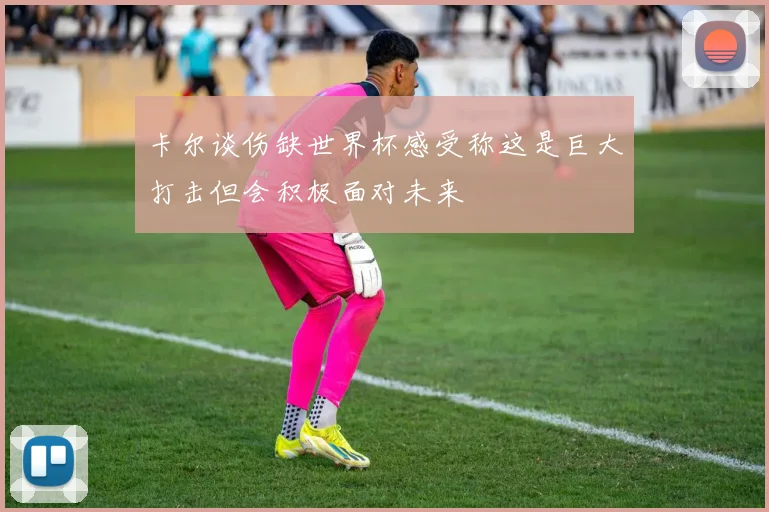 卡尔谈伤缺世界杯感受称这是巨大打击但会积极面对未来