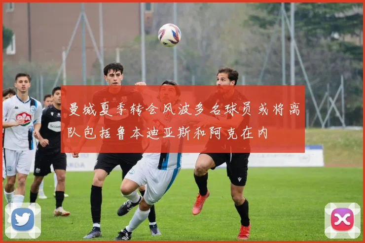 曼城夏季转会风波多名球员或将离队包括鲁本迪亚斯和阿克在内