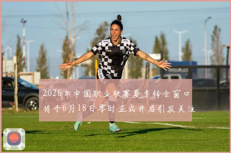 2026年中国职业联赛夏季转会窗口将于6月18日零时正式开启引发关注