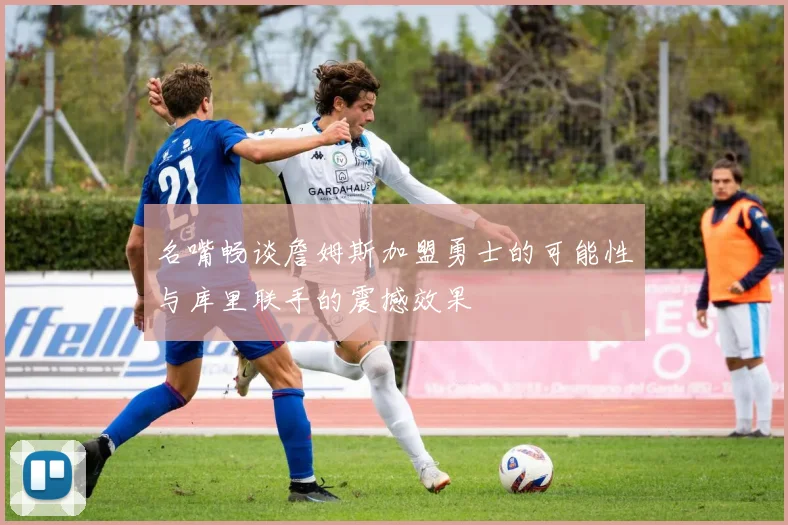 名嘴畅谈詹姆斯加盟勇士的可能性与库里联手的震撼效果