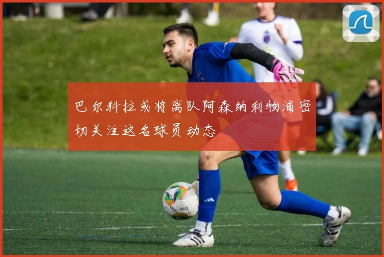 巴尔科拉或将离队阿森纳利物浦密切关注这名球员动态