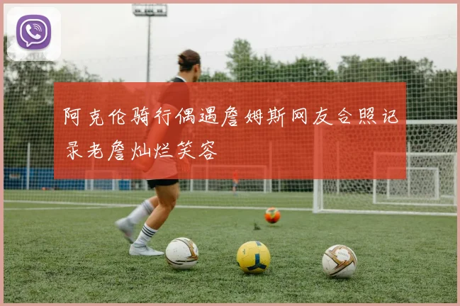 阿克伦骑行偶遇詹姆斯网友合照记录老詹灿烂笑容