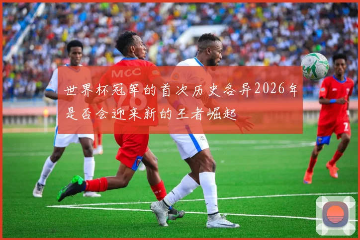 世界杯冠军的首次历史各异2026年是否会迎来新的王者崛起
