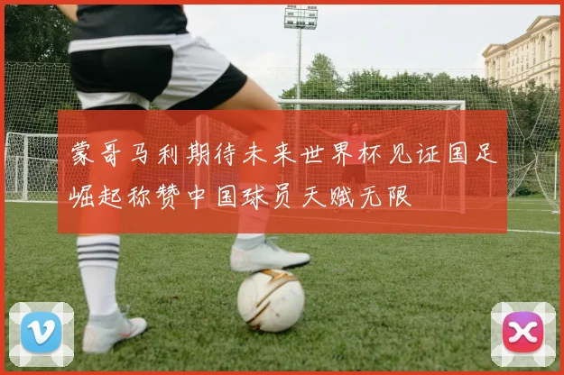蒙哥马利期待未来世界杯见证国足崛起称赞中国球员天赋无限
