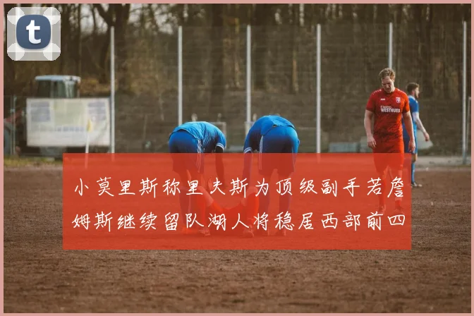 小莫里斯称里夫斯为顶级副手若詹姆斯继续留队湖人将稳居西部前四