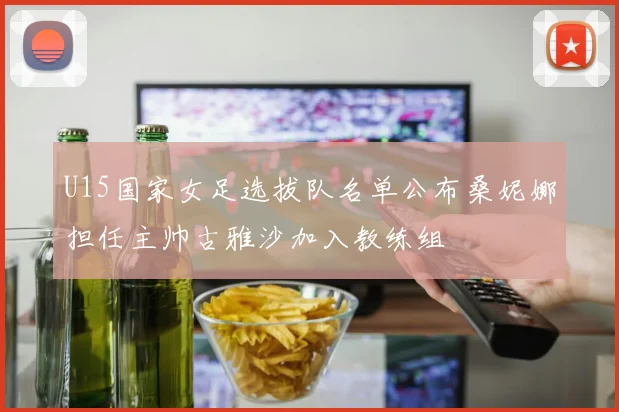 U15国家女足选拔队名单公布桑妮娜担任主帅古雅沙加入教练组