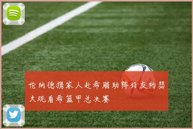 伦纳德携家人赴希腊助阵好友约瑟夫观看希篮甲总决赛
