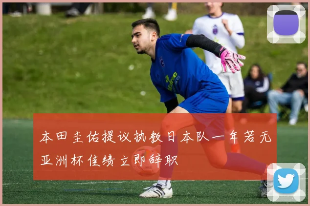 本田圭佑提议执教日本队一年若无亚洲杯佳绩立即辞职